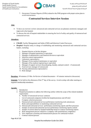 Page 40 of 134
Hospital Accreditation Guide Oct-2016
7. Occurrence Variance Reports (OVRs) related to the FMS program with proper action plan to
avoid reoccurrences.
Contracted Services Interview Session
Aim:
 To have an overview on how outsourced and contracted services are planned, monitored, managed, and
improved in the hospital.
 To discuss the role of hospital stakeholders in ensuring the level of safety and quality of outsourced and
contracted services.
Attendees:
 CBAHI: Facility Management and Safety (FMS) and Infection Control Surveyors.
 Hospital: Hospital entity in charge of establishing and monitoring outsourced and contracted services
leaders, including:
1. Hospital director or his/her designee
2. Manager of hospital operations or equivalent
3. Manager of administrative and financial division or equivalent
4. Infection control representative
5. Laboratory representative
6. Manager of non-medical maintenance or equivalent
7. Manager of bio-medical engineering or equivalent
8. Manager of support services (housekeeping, laundry, and pest control – if outsourced)
9. Food services manager (if outsourced)
10. Nursing administration representative
11. Risk manager
Duration: 60 minutes (15 Min. for Review of related documents + 45 minutes interactive discussion)
Schedule: To be held on the afternoon of the 2nd
day of the survey. Avoid overlap with other meetings to
augment membership attendance.
Agenda:
1. Introduction
2. Hospital presentation to address the following outline within the scope of the related standards
requirements:
h. Number of outsourced services/ contracts
i. List of contracted companies (within the hospital premises and off-site)
j. Company selection processes
k. Outsourced and contracted services performance monitoring tools and process
l. Roles and responsibilities in monitoring contracted services
m. Outsourced/contracted services’ performance monitoring reports and flow processes
n. Sample of outsourced/contracted services performance monitoring reports content
o. Sample of actions taken by hospital leadership based on contract monitoring reports
p. Risk management process related to a company with unsatisfactory compliance
q. New employees screening and immunization process for contracted workers
r. Contract renewal process
 