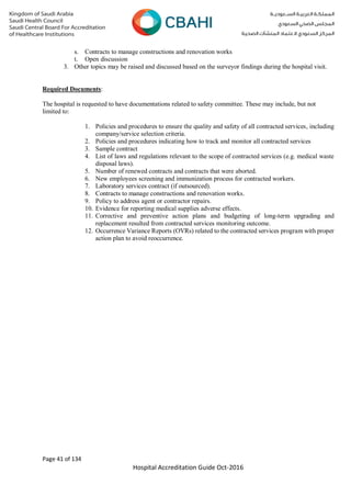 Page 41 of 134
Hospital Accreditation Guide Oct-2016
s. Contracts to manage constructions and renovation works
t. Open discussion
3. Other topics may be raised and discussed based on the surveyor findings during the hospital visit.
Required Documents:
The hospital is requested to have documentations related to safety committee. These may include, but not
limited to:
1. Policies and procedures to ensure the quality and safety of all contracted services, including
company/service selection criteria.
2. Policies and procedures indicating how to track and monitor all contracted services
3. Sample contract
4. List of laws and regulations relevant to the scope of contracted services (e.g. medical waste
disposal laws).
5. Number of renewed contracts and contracts that were aborted.
6. New employees screening and immunization process for contracted workers.
7. Laboratory services contract (if outsourced).
8. Contracts to manage constructions and renovation works.
9. Policy to address agent or contractor repairs.
10. Evidence for reporting medical supplies adverse effects.
11. Corrective and preventive action plans and budgeting of long-term upgrading and
replacement resulted from contracted services monitoring outcome.
12. Occurrence Variance Reports (OVRs) related to the contracted services program with proper
action plan to avoid reoccurrence.
 