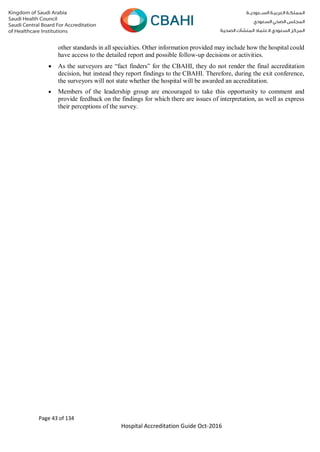 Page 43 of 134
Hospital Accreditation Guide Oct-2016
other standards in all specialties. Other information provided may include how the hospital could
have access to the detailed report and possible follow-up decisions or activities.
 As the surveyors are “fact finders” for the CBAHI, they do not render the final accreditation
decision, but instead they report findings to the CBAHI. Therefore, during the exit conference,
the surveyors will not state whether the hospital will be awarded an accreditation.
 Members of the leadership group are encouraged to take this opportunity to comment and
provide feedback on the findings for which there are issues of interpretation, as well as express
their perceptions of the survey.
 