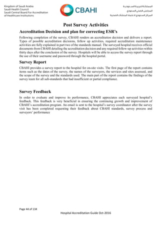 Page 44 of 134
Hospital Accreditation Guide Oct-2016
Post Survey Activities
Accreditation Decision and plan for correcting ESR’s
Following completion of the survey, CBAHI renders an accreditation decision and delivers a report.
Types of possible accreditation decisions, follow up activities, required accreditation maintenance
activities are fully explained in part two of the standards manual. The surveyed hospital receives official
documents from CBAHI detailing the accreditation decision and any required follow-up activities within
thirty days after the conclusion of the survey. Hospitals will be able to access the survey report through
the use of their username and password through the hospital portal.
Survey Report
CBAHI provides a survey report to the hospital for on-site visits. The first page of the report contains
items such as the dates of the survey, the names of the surveyors, the services and sites assessed, and
the scope of the survey and the standards used. The main part of the report contains the findings of the
survey team for all sub-standards that had insufficient or partial compliance.
Survey Feedback
In order to evaluate and improve its performance, CBAHI appreciates each surveyed hospital’s
feedback. This feedback is very beneficial in ensuring the continuing growth and improvement of
CBAHI’s accreditation program. An email is sent to the hospital’s survey coordinator after the survey
visit has been completed requesting their feedback about CBAHI standards, survey process and
surveyors’ performance
 