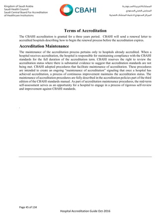 Page 45 of 134
Hospital Accreditation Guide Oct-2016
Terms of Accreditation
The CBAHI accreditation is granted for a three years period. CBAHI will send a renewal letter to
accredited hospitals describing how to begin the renewal process before the accreditation expires.
Accreditation Maintenance
The maintenance of the accreditation process pertains only to hospitals already accredited. When a
hospital receives accreditation, the hospital is responsible for maintaining compliance with the CBAHI
standards for the full duration of the accreditation term. CBAHI reserves the right to review the
accreditation status where there is substantial evidence to suggest that accreditation standards are not
being met. CBAHI adopted procedures that facilitate maintenance of accreditation. These procedures
are intended to create an ongoing “maintenance of accreditation” signaling that once a hospital has
achieved accreditation, a process of continuous improvement maintains the accreditation status. The
maintenance of accreditation procedures are fully described in the accreditation policies part of the third
edition of the CBAHI standards manual. As part of accreditation maintenance procedures, the mid-term
self-assessment serves as an opportunity for a hospital to engage in a process of rigorous self-review
and improvement against CBAHI standards.
.
 