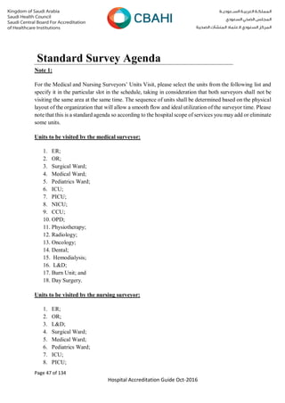 Page 47 of 134
Hospital Accreditation Guide Oct-2016
Note 1:
For the Medical and Nursing Surveyors’ Units Visit, please select the units from the following list and
specify it in the particular slot in the schedule, taking in consideration that both surveyors shall not be
visiting the same area at the same time. The sequence of units shall be determined based on the physical
layout of the organization that will allow a smooth flow and ideal utilization of the surveyor time. Please
note that this is a standard agenda so according to the hospital scope of services you may add or eliminate
some units.
Units to be visited by the medical surveyor:
1. ER;
2. OR;
3. Surgical Ward;
4. Medical Ward;
5. Pediatrics Ward;
6. ICU;
7. PICU;
8. NICU;
9. CCU;
10. OPD;
11. Physiotherapy;
12. Radiology;
13. Oncology;
14. Dental;
15. Hemodialysis;
16. L&D;
17. Burn Unit; and
18. Day Surgery.
Units to be visited by the nursing surveyor:
1. ER;
2. OR;
3. L&D;
4. Surgical Ward;
5. Medical Ward;
6. Pediatrics Ward;
7. ICU;
8. PICU;
Standard Survey Agenda
 