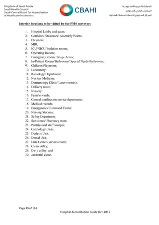 Page 49 of 134
Hospital Accreditation Guide Oct-2016
Interior locations to be visited by the FMS surveyor:
1. Hospital Lobby and gates;
2. Corridors/ Staircases/ Assembly Points;
3. Elevators;
4. MRI;
5. ICU/NICU/ isolation rooms;
6. Operating Rooms;
7. Emergency Room/ Triage Areas;
8. In-Patient Rooms/Bathrooms/ Special Needs Bathrooms;
9. Children Playroom;
10. Laboratory;
11. Radiology Department;
12. Nuclear Medicine;
13. Dermatology Clinic/ Laser room(s);
14. Delivery room;
15. Nursery;
16. Female wards;
17. Central sterilization service department;
18. Medical records;
19. Emergencies Command Center;
20. Nursing Stations;
21. Safety Department;
22. Sub-stores/ Pharmacy store;
23. Pantries and staff lounges;
24. Cardiology Units;
25. Dialysis Unit;
26. Dental Unit;
27. Data Center (servers room);
28. Clean utility;
29. Dirty utility; and
30. Janitorial closet.
 
