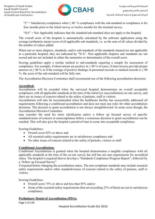 Page 5 of 134
Hospital Accreditation Guide Oct-2016
“2” = Satisfactory compliance when ≥ 80 % compliance with the sub-standard or compliance is for
four months prior to the initial survey or twelve months for the triennial survey.
“NA” = Not Applicable indicates that the standard/sub-standard does not apply to the hospital.
The overall score of the hospital is automatically calculated by the software application using the
average (arithmetic mean) score of all applicable sub-standards, i.e. as the sum of all values divided by
the number of values added.
When one or more chapters, standards, and/or sub-standards of the standards manual are not applicable
in a particular hospital, they are indicated by “N/A”. Non applicable chapters and standards are not
scored and are not included in either the numerator or denominator of the overall score.
Scoring guidelines apply a similar method to sub-standards requiring a sample for assessment of
compliance. For example, if observations are positive in ≥ 80 % of cases, if interviewees provide proper
answers in ≥ 80 % or if the average of positive findings in personnel records or medical records is ≥ 80
%, the score of the sub-standard will be fully met.
The Accreditation Decision Committee shall recommend one of the following accreditation decisions:
Accredited:
Accreditation will be awarded when the surveyed hospital demonstrates an overall acceptable
compliance with all applicable standards at the time of the initial (or reaccreditation) on-site survey, and
there are no issues of concern related to the safety of patients, staff or visitors.
Accreditation will also be recommended when the healthcare facility has successfully addressed all
requirements following a conditional accreditation and does not meet any rules for other accreditation
decisions. The decision to grant accreditation is not always straightforward. In some cases though, the
Accreditation Decision Committee
may consider the need for more clarification and/or a follow up focused survey of specific
standards/areas of concern or noncompliance before a consensus decision to grant accreditation can be
reached. This will also give the hospital a period of time to come into acceptable compliance.
Scoring Guidelines:
 Overall score 85% or above and
 All essential safety requirements are in satisfactory compliance and
 No other issues of concern related to the safety of patients, visitors or staff.
Conditional Accreditation:
Conditional Accreditation is granted when the hospital demonstrates a tangible compliance with all
applicable standards at the time of the on-site survey but still has not met requirements for accredited
status. The hospital is required then to develop a “Standards Compliance Progress Report”, followed by
a “follow up Focused Survey”
if required before changing the accreditation status. The non-compliant standards may include essential
safety requirements and/or other standards/issues of concern related to the safety of patients, staff or
visitors.
Scoring Guidelines:
 Overall score 75% or above and less than 85% and/or
 Some of the essential safety requirements (but not exceeding 25% of them) are not in satisfactory
compliance.
Preliminary Denial of Accreditation (PDA):
 