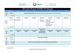Page 55 of 134
Hospital Accreditation Guide Oct-2016
DAY 3, Day of the week, DD MMM, YYYY (Morning)
Time/Activity LD MD NR IC MM LB FMS
08:00
To
08:30
Activity Surveyor Planning Session (list of “Personnel Files” should be provided at the end of session)
Location
08:30
To
10:00
Activity Unit Visit Unit Visit Unit Visit Unit Visit Unit Visit Unit Visit Facility Tour
Location(s) HR Department (Dialysis /
Water Plants)
(L&D, OR,
Radiology,
Conscious Sedation
Area and
extemporaneous
preparations)
Counterparts
10:00
To
11:00
Activity
Personnel Files
Review
Personnel Files
Review
Personnel Files
Review
Personnel Files
Review and
Closed Medical
Records Review
Personnel Files
Review
Personnel Files
Review
Personnel Files
Review
Location
Counterparts
11:00
To
12:00
Activity Information Verification
Information Verification
Information Verification
Information Verification
Information Verification
Information Verification
Information Verification
Location(s)
12:00
To
13:30
Activity Business Lunch and Preparation for the Executive Leadership Interview
Location
 