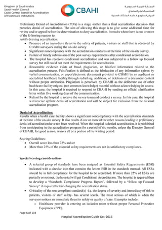 Page 6 of 134
Hospital Accreditation Guide Oct-2016
Preliminary Denial of Accreditation (PDA) is a stage -rather than a final accreditation decision- that
precedes denial of accreditation. The aim of allowing this stage is to give some additional time for
review and/or appeal before the determination to deny accreditation. It results when there is one or more
of the following reasons to
justify denying accreditation:
 Presence of an immediate threat to the safety of patients, visitors or staff that is observed by
CBAHI surveyors during the on-site survey.
 Significant noncompliance with the accreditation standards at the time of the on-site survey.
 Failure of timely submission of the post survey requirements after conditional accreditation.
 The hospital has received conditional accreditation and was subjected to a follow up focused
survey but still could not meet the requirements for accreditation.
 Reasonable evidence exists of fraud, plagiarism, or falsified information related to the
accreditation process. Falsification is defined as the fabrication of any information (given by
verbal communication, or paper/electronic document) provided to CBAHI by an applicant or
accredited healthcare facility through redrafting, additions, or deletions of a document content
without proper attribution. Plagiarism is perceived by CBAHI as the deliberate use of other
healthcare facility original (not common-knowledge) material without acknowledging its source.
In this case, the hospital is required to respond to CBAHI by sending an official clarification
letter within five working days of the communication.
 Refusal by the hospital to receive the survey team and conduct a survey. In this case, the hospital
will receive upfront denial of accreditation and will be subject for exclusion from the national
accreditation program.
Denial of Accreditation:
Results when a health care facility shows a significant noncompliance with the accreditation standards
at the time of the on-site survey. It also results if one or more of the other reasons leading to preliminary
denial of accreditation have not been resolved. When the hospital is denied accreditation, it is prohibited
from participating in the accreditation program for a period of six months, unless the Director General
of CBAHI, for good reason, waives all or a portion of the waiting period.
Scoring Guidelines:
 Overall score less than 75% and/or
 More than 25% of the essential safety requirements are not in satisfactory compliance.
Special scoring considerations
 A selected group of standards have been assigned as Essential Safety Requirements (ESR)
indicated with a circular icon that contains the letters ESR in the standards manual. All ESRs
should be in full compliance for the hospital to be accredited. If more than 25% of ESRs are
partially or not met, the hospital will get Conditional Accreditation. The hospital is required then
to develop a “Standards Compliance Progress Report”, followed by a “follow up Focused
Survey” if required before changing the accreditation status.
 Criticality of the non-compliant standard(s) -i.e. the degree of severity and immediacy of risk to
patients, visitors or staff safety- has several levels. The most serious of which is when the
surveyor notices an immediate threat to safety or quality of care. Examples include:
o Healthcare provider is entering an isolation room without proper Personal Protective
Equipment (PPE).
 