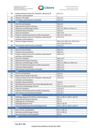Page 64 of 134
Hospital Accreditation Guide Oct-2016
38. Evidence-Based Criteria for Intubation, Weaning off
ventilator and Extubation
ICU.11.3
39. Policy on "No Code" ICU.11.6
40. ICU Policies and Procedures (Sample) ICU.11.7
PICU
41. PICU On-call Schedule PICU.4.1
42. Departmental Scope of Services PICU.5.1
43. Admission and Discharge Criteria PICU.5.3, PICU.5.2, PICU.5.4
44. Handover Documentation PICU.6.1
45. Policy for Handover PICU.12.4
46. Policy for Patient Assessment and Re-assessment PICU.12.1, PICU.12.2
47. Evidence-Based Criteria for Intubation, Weaning off
ventilator and Extubation
PICU.12.3
48. Policy for Organ Donation PICU.12.6, PICU.13.1, PICU.13.3,
PICU.13.4, PICU.13.5
49. PICU Policies and Procedures (Sample) PICU.12.7
NICU
50. NICU On-Call Schedule NICU.4.1
51. Handover Documentation NICU.6.1
52. Evidence-Based Criteria for Intubation, Weaning off
ventilator and Extubation
NICU.12.3
53. Policy for Handover NICU.12.4
54. Departmental Scope of Services NICU.5.1
55. Admission and Discharge Criteria NICU.5.2, NICU.5.3, NICU.5.4
56. Policy for Patient Assessment and Re-assessment NICU.12.1
57. Policy for Organ Donation NICU.12.7
58. NICU Policies and Procedures (Sample) NICU.12.8
CCU
59. CCU On-call Schedule CCU.4.1
60. Departmental Scope of Services CCU.5.1
61. Evidence-Based Criteria for Intubation, Weaning off
ventilator and Extubation
CCU.12.3
62. Handover Documentation CCU.6.1
63. Multidisciplinary Patient Care Team Meeting Minutes CCU.7.1
64. Admission and Discharge Criteria CCU.5.2, CCU.5.3, CCU.5.4
65. Policy for Handover CCU.12.4
66. Policy for Patient Assessment and Re-assessment CCU.12.1
67. CCU Policies and Procedures (Sample) CCU.12.7
Radiology
68. Radiology Department Policies and Procedures RD.1.2, RD.3.1, RD.9.1, RD.9.2
69. Departmental Scope of Services RD.2.1
70. Radiology On-call Schedule RD.2.3
71. Radiology Request Form RD.4.1, RD.4.2
72. Policy for Reporting Critical Radiology Results RD.6.1, RD.6.2, RD.6.3, RD.6.4
Burn
73. Burn Unit On-call Schedule BC.2.1, BC.3.3
74. Admission and Discharge Criteria BC.6.1, BC.6.2
75. Burn Unit Policies and Procedures BC.8.1
L&D
 