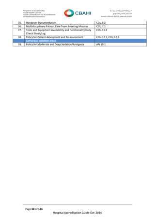 Page 68 of 134
Hospital Accreditation Guide Oct-2016
35. Handover Documentation CCU.6.2
36. Multidisciplinary Patient Care Team Meeting Minutes CCU.7.1
37. Tools and Equipment Availability and Functionality Daily
Check Sheet/Log
CCU.11.3
38. Policy for Patient Assessment and Re-assessment CCU.12.1, CCU.12.2
Conscious sedation areas
39. Policy for Moderate and Deep Sedation/Analgesia AN.19.1
 
