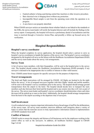 Page 7 of 134
Hospital Accreditation Guide Oct-2016
o Expired catheter is being used during central line insertion or other invasive procedure.
o Bare electrical wire is hanging down without any protection.
o Incompatible blood sample is sent from the operating room while the operation is in
progress.
o A new-born is not properly identified.
When CBAHI surveyor notices an immediate threat whether linked or not linked to the standards or
the ESRs, the survey team leader will notify the hospital director and will include the findings in the
survey report. Consequently, the hospital will receive a preliminary denial of accreditation until the
issue is resolved through a Corrective Action Plan, and possibly a follow up focused survey for
verification.
Hospital Responsibilities
Hospital’s survey coordinator
When the hospital completes its survey application, the hospital should select a person to serve as
hospital’s survey coordinator to handle the logistics of the survey visit. The hospital’s survey coordinator
designated by the hospital will serve as the liaison with the Healthcare Accreditation Department (HAD)
and the survey team leader about the survey visit arrangements.
Survey Team
A list of survey team members, with their biographies, will be sent to the hospital prior to the survey
visit. The hospital should contact the Healthcare Accreditation Department (HAD) promptly if any
surveyor is deemed to be inappropriate due to conflict of interest or other valid reasons.
Note: CBAHI cannot honor requests for specific surveyors for the purpose of objectivity.
Travel Arrangements
The hotel and flight reservations will be arranged by CBAHI. All flights are booked to be the night
before the survey. A list of assigned surveyors together with their flights’ details and mobile numbers
will be sent to the hospital’s survey coordinator prior to the survey. The hospital should arrange ground
transportation from the airport to the hotel. The hospital should decide how to transport the team
members each day between their hotel and the hospital and to any remote sites they will visit as part of
the survey. The survey team leader and hospital’s survey coordinator should determine where and when
the team will be picked up or meet at the hotel. Additionally, the hospital should arrange transportation
from the hotel to the airport according to the departure time of surveyors.
Staff Involvement
A well-conducted survey requires important information from a broad range of staff for the deliberations
of the survey team. All survey team members interview different staff categories about a variety of
topics to ensure that the team has access to truly representative information related to implementation
of CBAHI standards from staff.
Conflict of Interest
CBAHI works to ensure the integrity and fairness of all businesses run by the employees working in the
central office as well as the surveyors. In addition, all healthcare facilities engaged in CBAHI
 