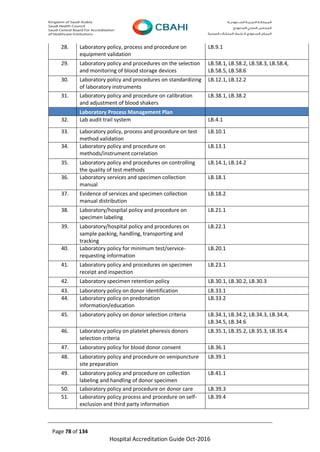 Page 78 of 134
Hospital Accreditation Guide Oct-2016
28. Laboratory policy, process and procedure on
equipment validation
LB.9.1
29. Laboratory policy and procedures on the selection
and monitoring of blood storage devices
LB.58.1, LB.58.2, LB.58.3, LB.58.4,
LB.58.5, LB.58.6
30. Laboratory policy and procedures on standardizing
of laboratory instruments
LB.12.1, LB.12.2
31. Laboratory policy and procedure on calibration
and adjustment of blood shakers
LB.38.1, LB.38.2
Laboratory Process Management Plan
32. Lab audit trail system LB.4.1
33. Laboratory policy, process and procedure on test
method validation
LB.10.1
34. Laboratory policy and procedure on
methods/instrument correlation
LB.13.1
35. Laboratory policy and procedures on controlling
the quality of test methods
LB.14.1, LB.14.2
36. Laboratory services and specimen collection
manual
LB.18.1
37. Evidence of services and specimen collection
manual distribution
LB.18.2
38. Laboratory/hospital policy and procedure on
specimen labeling
LB.21.1
39. Laboratory/hospital policy and procedures on
sample packing, handling, transporting and
tracking
LB.22.1
40. Laboratory policy for minimum test/service-
requesting information
LB.20.1
41. Laboratory policy and procedures on specimen
receipt and inspection
LB.23.1
42. Laboratory specimen retention policy LB.30.1, LB.30.2, LB.30.3
43. Laboratory policy on donor identification LB.33.1
44. Laboratory policy on predonation
information/education
LB.33.2
45. Laboratory policy on donor selection criteria LB.34.1, LB.34.2, LB.34.3, LB.34.4,
LB.34.5, LB.34.6
46. Laboratory policy on platelet pheresis donors
selection criteria
LB.35.1, LB.35.2, LB.35.3, LB.35.4
47. Laboratory policy for blood donor consent LB.36.1
48. Laboratory policy and procedure on venipuncture
site preparation
LB.39.1
49. Laboratory policy and procedure on collection
labeling and handling of donor specimen
LB.41.1
50. Laboratory policy and procedure on donor care LB.39.3
51. Laboratory policy process and procedure on self-
exclusion and third party information
LB.39.4
 