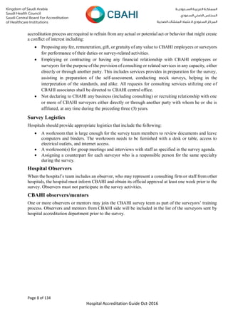Page 8 of 134
Hospital Accreditation Guide Oct-2016
accreditation process are required to refrain from any actual or potential act or behavior that might create
a conflict of interest including:
 Proposing any fee, remuneration, gift, or gratuity of any value to CBAHI employees or surveyors
for performance of their duties or survey-related activities.
 Employing or contracting or having any financial relationship with CBAHI employees or
surveyors for the purpose of the provision of consulting or related services in any capacity, either
directly or through another party. This includes services provides in preparation for the survey,
assisting in preparation of the self-assessment, conducting mock surveys, helping in the
interpretation of the standards, and alike. All requests for consulting services utilizing one of
CBAHI associates shall be directed to CBAHI central office.
 Not declaring to CBAHI any business (including consulting) or recruiting relationship with one
or more of CBAHI surveyors either directly or through another party with whom he or she is
affiliated, at any time during the preceding three (3) years.
Survey Logistics
Hospitals should provide appropriate logistics that include the following:
 A workroom that is large enough for the survey team members to review documents and leave
computers and binders. The workroom needs to be furnished with a desk or table, access to
electrical outlets, and internet access.
 A workroom(s) for group meetings and interviews with staff as specified in the survey agenda.
 Assigning a counterpart for each surveyor who is a responsible person for the same specialty
during the survey.
Hospital Observers
When the hospital’s team includes an observer, who may represent a consulting firm or staff from other
hospitals, the hospital must inform CBAHI and obtain its official approval at least one week prior to the
survey. Observers must not participate in the survey activities.
CBAHI observers/mentors
One or more observers or mentors may join the CBAHI survey team as part of the surveyors’ training
process. Observers and mentors from CBAHI side will be included in the list of the surveyors sent by
hospital accreditation department prior to the survey.
 