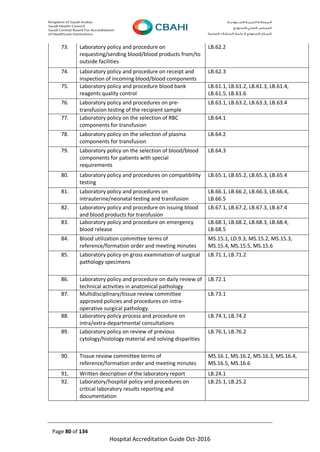 Page 80 of 134
Hospital Accreditation Guide Oct-2016
73. Laboratory policy and procedure on
requesting/sending blood/blood products from/to
outside facilities
LB.62.2
74. Laboratory policy and procedure on receipt and
inspection of incoming blood/blood components
LB.62.3
75. Laboratory policy and procedure blood bank
reagents quality control
LB.61.1, LB.61.2, LB.61.3, LB.61.4,
LB.61.5, LB.61.6
76. Laboratory policy and procedures on pre-
transfusion testing of the recipient sample
LB.63.1, LB.63.2, LB.63.3, LB.63.4
77. Laboratory policy on the selection of RBC
components for transfusion
LB.64.1
78. Laboratory policy on the selection of plasma
components for transfusion
LB.64.2
79. Laboratory policy on the selection of blood/blood
components for patients with special
requirements
LB.64.3
80. Laboratory policy and procedures on compatibility
testing
LB.65.1, LB.65.2, LB.65.3, LB.65.4
81. Laboratory policy and procedures on
intrauterine/neonatal testing and transfusion
LB.66.1, LB.66.2, LB.66.3, LB.66.4,
LB.66.5
82. Laboratory policy and procedure on issuing blood
and blood products for transfusion
LB.67.1, LB.67.2, LB.67.3, LB.67.4
83. Laboratory policy and procedure on emergency
blood release
LB.68.1, LB.68.2, LB.68.3, LB.68.4,
LB.68.5
84. Blood utilization committee terms of
reference/formation order and meeting minutes
MS.15.1, LD.9.3, MS.15.2, MS.15.3,
MS.15.4, MS.15.5, MS.15.6
85. Laboratory policy on gross examination of surgical
pathology specimens
LB.71.1, LB.71.2
86. Laboratory policy and procedure on daily review of
technical activities in anatomical pathology
LB.72.1
87. Multidisciplinary/tissue review committee
approved policies and procedures on intra-
operative surgical pathology.
LB.73.1
88. Laboratory policy process and procedure on
intra/extra-departmental consultations
LB.74.1, LB.74.2
89. Laboratory policy on review of previous
cytology/histology material and solving disparities
LB.76.1, LB.76.2
90. Tissue review committee terms of
reference/formation order and meeting minutes
MS.16.1, MS.16.2, MS.16.3, MS.16.4,
MS.16.5, MS.16.6
91. Written description of the laboratory report LB.24.1
92. Laboratory/hospital policy and procedures on
critical laboratory results reporting and
documentation
LB.25.1, LB.25.2
 