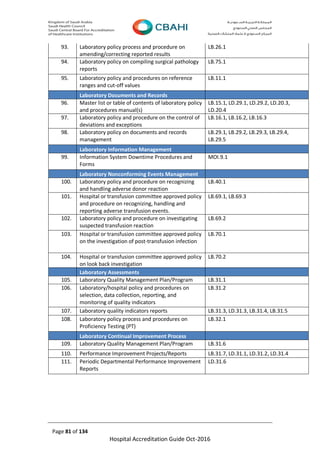 Page 81 of 134
Hospital Accreditation Guide Oct-2016
93. Laboratory policy process and procedure on
amending/correcting reported results
LB.26.1
94. Laboratory policy on compiling surgical pathology
reports
LB.75.1
95. Laboratory policy and procedures on reference
ranges and cut-off values
LB.11.1
Laboratory Documents and Records
96. Master list or table of contents of laboratory policy
and procedures manual(s)
LB.15.1, LD.29.1, LD.29.2, LD.20.3,
LD.20.4
97. Laboratory policy and procedure on the control of
deviations and exceptions
LB.16.1, LB.16.2, LB.16.3
98. Laboratory policy on documents and records
management
LB.29.1, LB.29.2, LB.29.3, LB.29.4,
LB.29.5
Laboratory Information Management
99. Information System Downtime Procedures and
Forms
MOI.9.1
Laboratory Nonconforming Events Management
100. Laboratory policy and procedure on recognizing
and handling adverse donor reaction
LB.40.1
101. Hospital or transfusion committee approved policy
and procedure on recognizing, handling and
reporting adverse transfusion events.
LB.69.1, LB.69.3
102. Laboratory policy and procedure on investigating
suspected transfusion reaction
LB.69.2
103. Hospital or transfusion committee approved policy
on the investigation of post-transfusion infection
LB.70.1
104. Hospital or transfusion committee approved policy
on look back investigation
LB.70.2
Laboratory Assessments
105. Laboratory Quality Management Plan/Program LB.31.1
106. Laboratory/hospital policy and procedures on
selection, data collection, reporting, and
monitoring of quality indicators
LB.31.2
107. Laboratory quality indicators reports LB.31.3, LD.31.3, LB.31.4, LB.31.5
108. Laboratory policy process and procedures on
Proficiency Testing (PT)
LB.32.1
Laboratory Continual Improvement Process
109. Laboratory Quality Management Plan/Program LB.31.6
110. Performance Improvement Projects/Reports LB.31.7, LD.31.1, LD.31.2, LD.31.4
111. Periodic Departmental Performance Improvement
Reports
LD.31.6
 