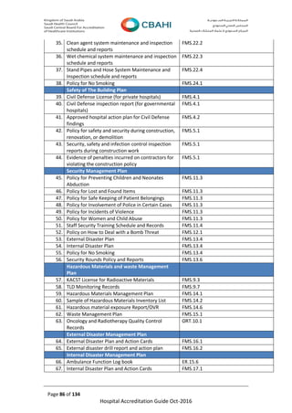 Page 86 of 134
Hospital Accreditation Guide Oct-2016
35. Clean agent system maintenance and inspection
schedule and reports
FMS.22.2
36. Wet chemical system maintenance and inspection
schedule and reports
FMS.22.3
37. Stand Pipes and Hose System Maintenance and
Inspection schedule and reports
FMS.22.4
38. Policy for No Smoking FMS.24.1
Safety of The Building Plan
39. Civil Defense License (for private hospitals) FMS.4.1
40. Civil Defense inspection report (for governmental
hospitals)
FMS.4.1
41. Approved hospital action plan for Civil Defense
findings
FMS.4.2
42. Policy for safety and security during construction,
renovation, or demolition
FMS.5.1
43. Security, safety and infection control inspection
reports during construction work
FMS.5.1
44. Evidence of penalties incurred on contractors for
violating the construction policy
FMS.5.1
Security Management Plan
45. Policy for Preventing Children and Neonates
Abduction
FMS.11.3
46. Policy for Lost and Found Items FMS.11.3
47. Policy for Safe Keeping of Patient Belongings FMS.11.3
48. Policy for Involvement of Police in Certain Cases FMS.11.3
49. Policy for Incidents of Violence FMS.11.3
50. Policy for Women and Child Abuse FMS.11.3
51. Staff Security Training Schedule and Records FMS.11.4
52. Policy on How to Deal with a Bomb Threat FMS.12.1
53. External Disaster Plan FMS.13.4
54. Internal Disaster Plan FMS.13.4
55. Policy for No Smoking FMS.13.4
56. Security Rounds Policy and Reports FMS.13.6
Hazardous Materials and waste Management
Plan
57. KACST License for Radioactive Materials FMS.9.3
58. TLD Monitoring Records FMS.9.7
59. Hazardous Materials Management Plan FMS.14.1
60. Sample of Hazardous Materials Inventory List FMS.14.2
61. Hazardous material exposure Report/OVR FMS.14.6
62. Waste Management Plan FMS.15.1
63. Oncology and Radiotherapy Quality Control
Records
ORT.10.1
External Disaster Management Plan
64. External Disaster Plan and Action Cards FMS.16.1
65. External disaster drill report and action plan FMS.16.2
Internal Disaster Management Plan
66. Ambulance Function Log book ER.15.6
67. Internal Disaster Plan and Action Cards FMS.17.1
 