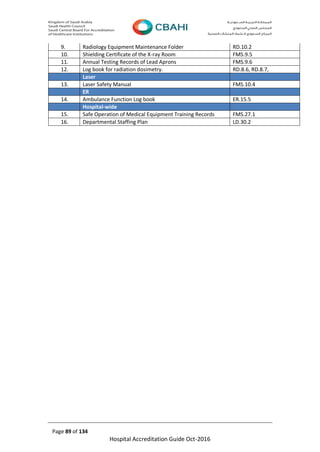 Page 89 of 134
Hospital Accreditation Guide Oct-2016
9. Radiology Equipment Maintenance Folder RD.10.2
10. Shielding Certificate of the X-ray Room FMS.9.5
11. Annual Testing Records of Lead Aprons FMS.9.6
12. Log book for radiation dosimetry. RD.8.6, RD.8.7,
Laser
13. Laser Safety Manual FMS.10.4
ER
14. Ambulance Function Log book ER.15.5
Hospital-wide
15. Safe Operation of Medical Equipment Training Records FMS.27.1
16. Departmental Staffing Plan LD.30.2
 