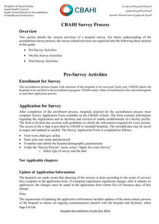 Page 9 of 134
Hospital Accreditation Guide Oct-2016
CBAHI Survey Process
Overview
This section details the various activities of a hospital survey. For better understanding of the
accreditation survey process, the survey related activities are organized into the following three sections
in this guide:
 Pre-Survey Activities
 On-Site Survey Activities
 Post-Survey Activities
Pre-Survey Activities
Enrollment for Survey
The accreditation process begins with selection of the hospitals to be surveyed. Each year, CBAHI selects the
hospitals to be enrolled in the accreditation program. CBAHI sends a letter of enrollment to the selected hospitals
to start their application process.
Application for Survey
After completion of the enrollment process, hospitals selected for the accreditation process must
complete Survey Application Form available on the CBAHI website. The form contains information
regarding the organization and its facilities and services to enable establishment of a facility profile.
The form is divided into sections with guidelines to clarify the information required for every section.
The access to the e-App is provided by CBAHI to intended hospitals. The encoded data may be saved
in stages and updated as needed. The Survey Application Form is completed as follows:
 Visit www.cbahi.gov.sa/hsa
 Enter your user name and password
 Complete and submit the hospital demographic questionnaire
 Under the “Survey Process” menu, select “Apply for a new Survey”
o Select type of survey and the date
Not Applicable chapters
Update of Application Information
The hospitals are made aware that planning of the surveys is done according to the scope of services
they complete in the application form. If a hospital experiences significant changes after it submits its
application, the changes must be made in the application form within five (5) business days of this
change.
Note:
The requirement of updating the application information includes updates of the main contact persons
of the hospital to ensure an ongoing communication channel with the hospital and facilitate, when
 