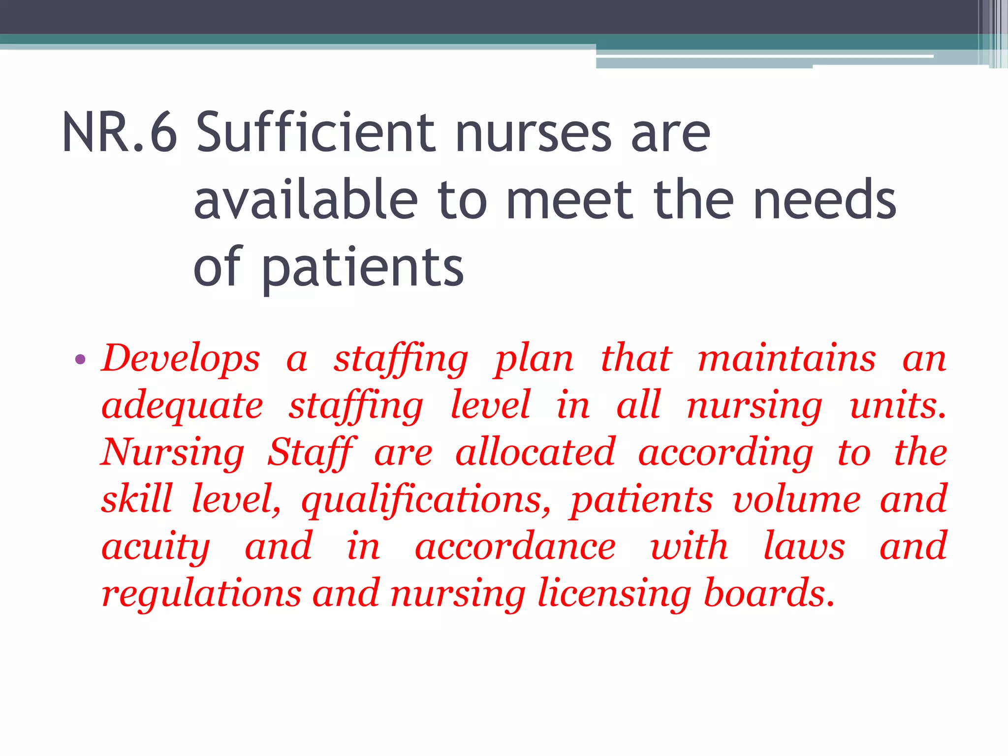 NR.6 Sufficient nurses are
available to meet the needs
of patients
• Develops a staffing plan that maintains an
adequate staffing level in all nursing units.
Nursing Staff are allocated according to the
skill level, qualifications, patients volume and
acuity and in accordance with laws and
regulations and nursing licensing boards.
 