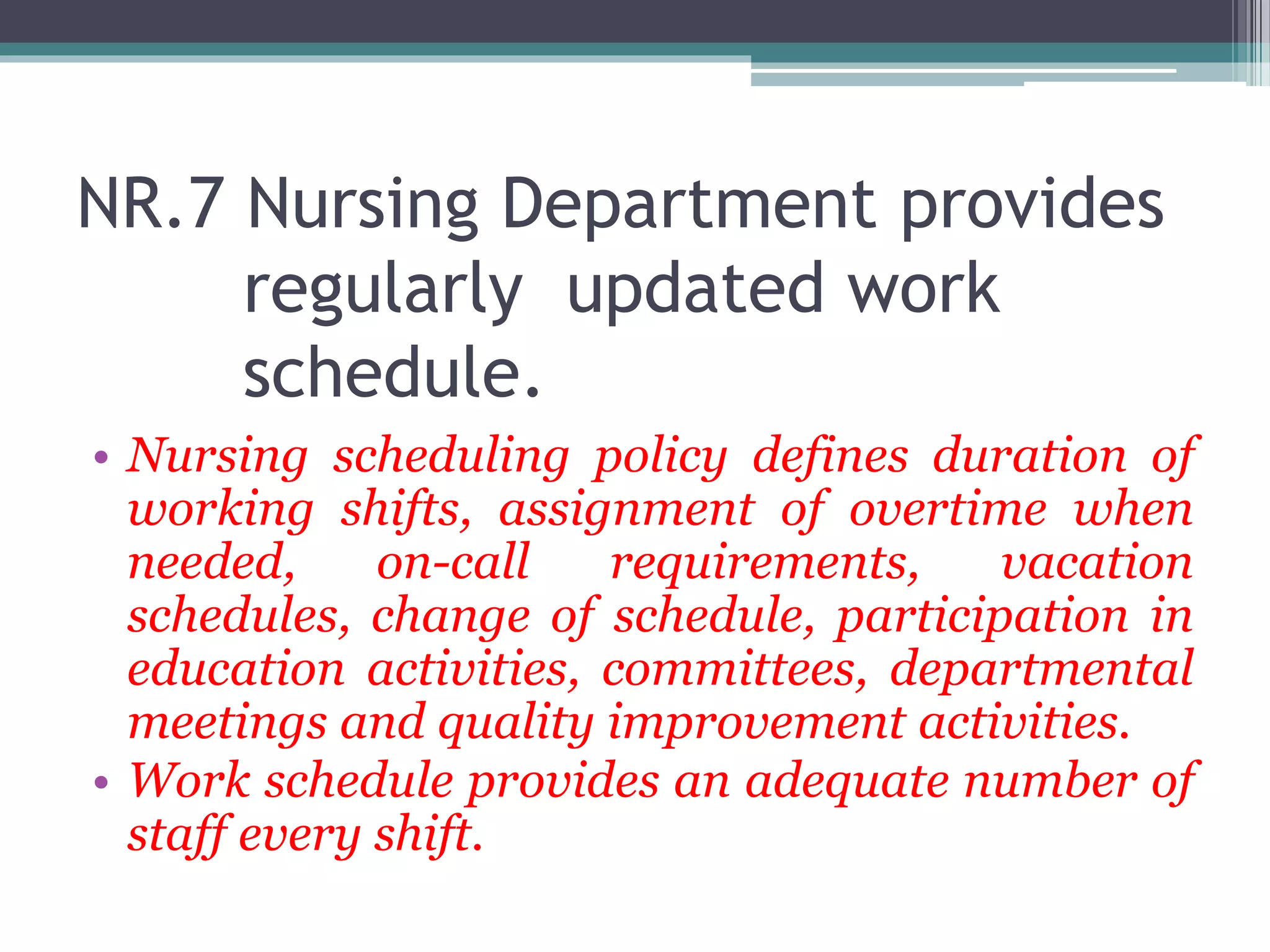 NR.7 Nursing Department provides
regularly updated work
schedule.
• Nursing scheduling policy defines duration of
working shifts, assignment of overtime when
needed, on-call requirements, vacation
schedules, change of schedule, participation in
education activities, committees, departmental
meetings and quality improvement activities.
• Work schedule provides an adequate number of
staff every shift.
 