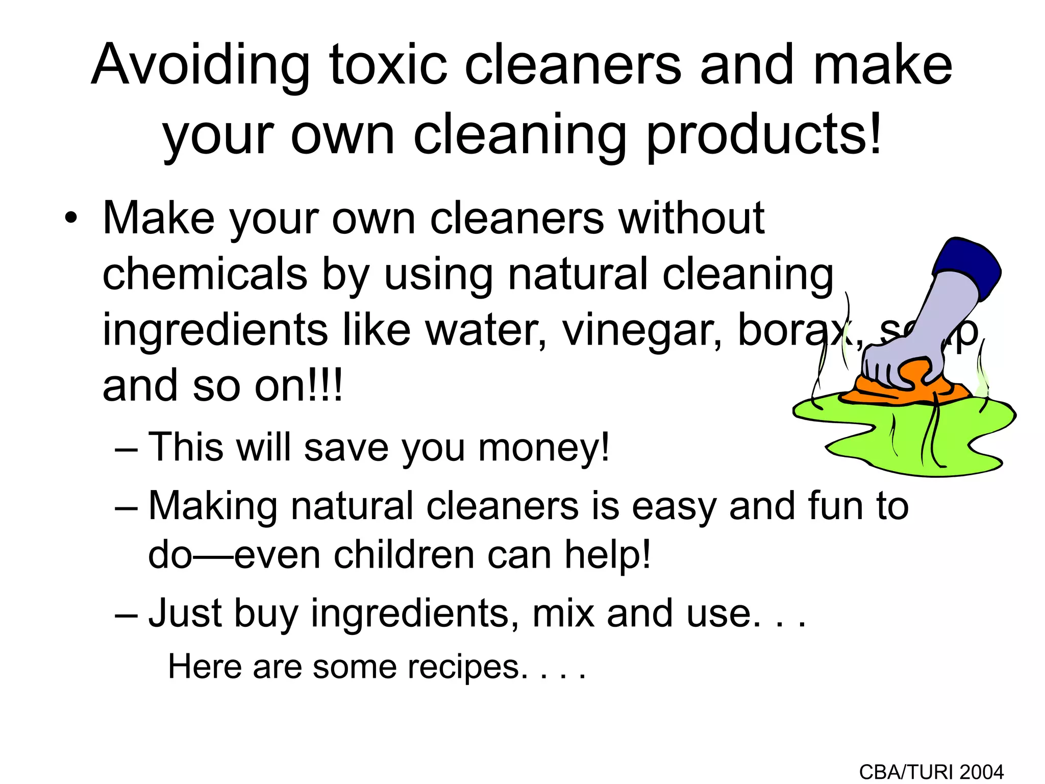 CBA/TURI 2004
Avoiding toxic cleaners and make
your own cleaning products!
• Make your own cleaners without
chemicals by using natural cleaning
ingredients like water, vinegar, borax, soap
and so on!!!
– This will save you money!
– Making natural cleaners is easy and fun to
do—even children can help!
– Just buy ingredients, mix and use. . .
Here are some recipes. . . .
 