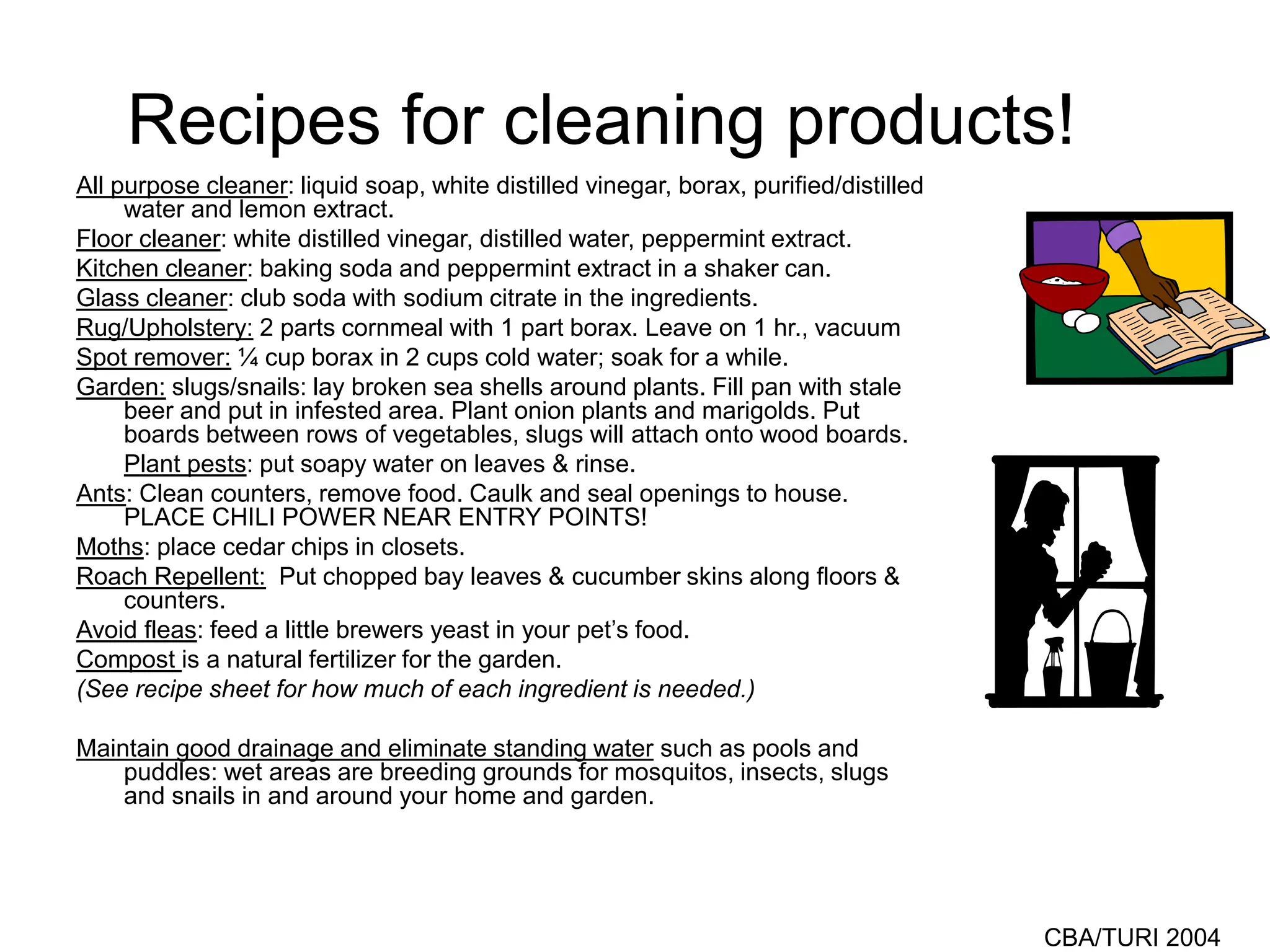 CBA/TURI 2004
Recipes for cleaning products!
All purpose cleaner: liquid soap, white distilled vinegar, borax, purified/distilled
water and lemon extract.
Floor cleaner: white distilled vinegar, distilled water, peppermint extract.
Kitchen cleaner: baking soda and peppermint extract in a shaker can.
Glass cleaner: club soda with sodium citrate in the ingredients.
Rug/Upholstery: 2 parts cornmeal with 1 part borax. Leave on 1 hr., vacuum
Spot remover: ¼ cup borax in 2 cups cold water; soak for a while.
Garden: slugs/snails: lay broken sea shells around plants. Fill pan with stale
beer and put in infested area. Plant onion plants and marigolds. Put
boards between rows of vegetables, slugs will attach onto wood boards.
Plant pests: put soapy water on leaves & rinse.
Ants: Clean counters, remove food. Caulk and seal openings to house.
PLACE CHILI POWER NEAR ENTRY POINTS!
Moths: place cedar chips in closets.
Roach Repellent: Put chopped bay leaves & cucumber skins along floors &
counters.
Avoid fleas: feed a little brewers yeast in your pet’s food.
Compost is a natural fertilizer for the garden.
(See recipe sheet for how much of each ingredient is needed.)
Maintain good drainage and eliminate standing water such as pools and
puddles: wet areas are breeding grounds for mosquitos, insects, slugs
and snails in and around your home and garden.
 