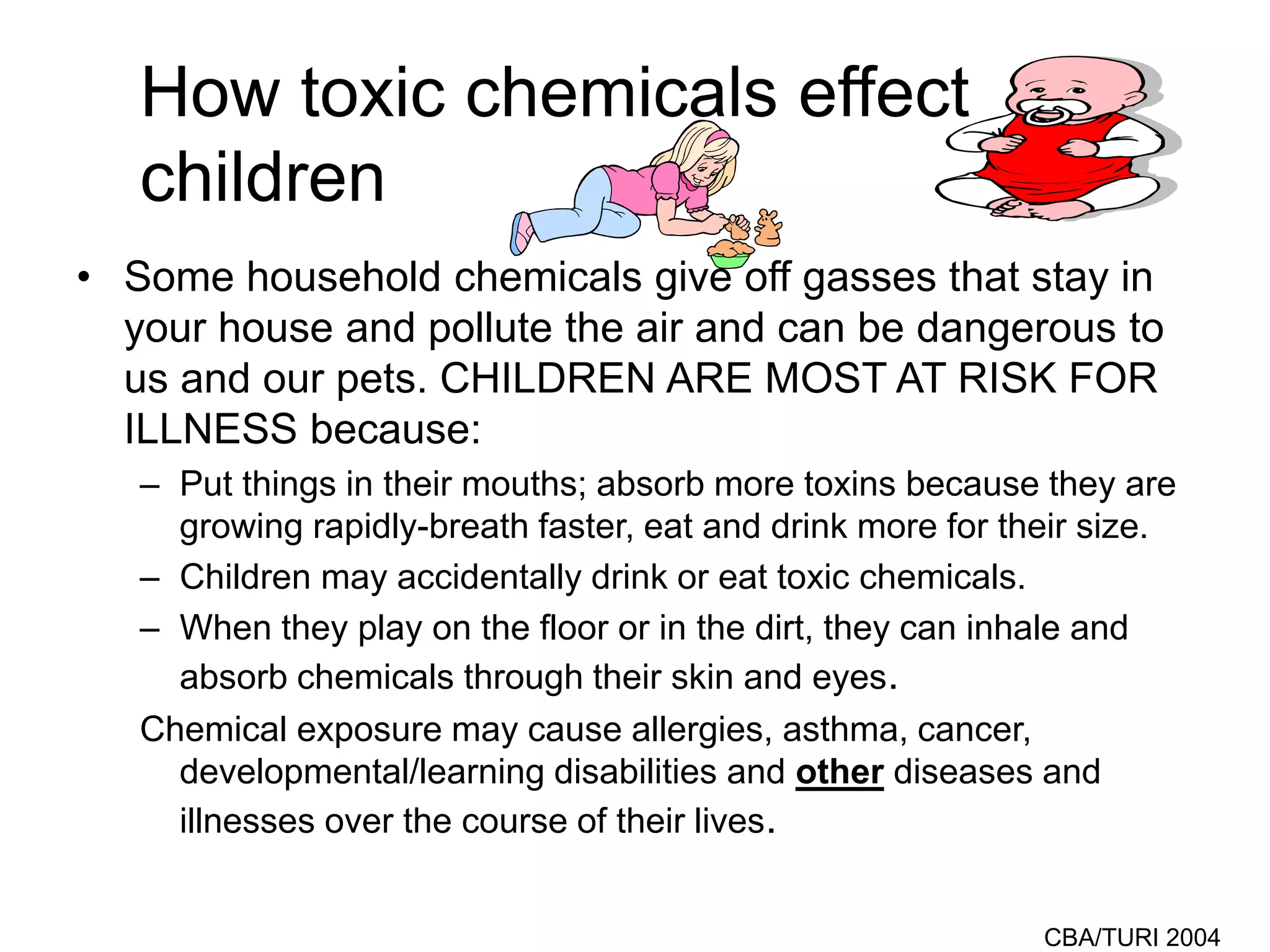 CBA/TURI 2004
How toxic chemicals effect
children
• Some household chemicals give off gasses that stay in
your house and pollute the air and can be dangerous to
us and our pets. CHILDREN ARE MOST AT RISK FOR
ILLNESS because:
– Put things in their mouths; absorb more toxins because they are
growing rapidly-breath faster, eat and drink more for their size.
– Children may accidentally drink or eat toxic chemicals.
– When they play on the floor or in the dirt, they can inhale and
absorb chemicals through their skin and eyes.
Chemical exposure may cause allergies, asthma, cancer,
developmental/learning disabilities and other diseases and
illnesses over the course of their lives.
 