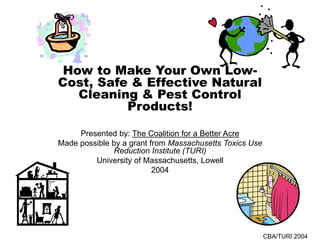 CBA/TURI 2004
How to Make Your Own Low-
Cost, Safe & Effective Natural
Cleaning & Pest Control
Products!
Presented by: The Coalition for a Better Acre
Made possible by a grant from Massachusetts Toxics Use
Reduction Institute (TURI)
University of Massachusetts, Lowell
2004
 