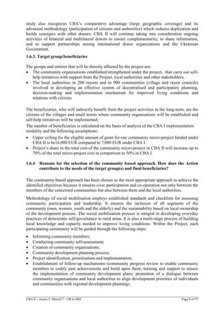 CBA II - Annex 5 -March17 - OR to MD Page 9 of 97
study also recognizes CBA’s comparative advantage (large geographic coverage) and its
advanced methodology (participation of citizens and authorities) which reduces duplication and
builds synergies with other donors. CBA II will continue taking into consideration ongoing
activities of bilateral and multilateral donors to ensure complementarity, to share information,
and to support partnerships among international donor organizations and the Ukrainian
Government.
1.6.3. Target group/beneficiaries
The groups and entities that will be directly affected by the project are:
 The community organisations established/strengthened under the project, that carry out self-
help initiatives with support from the Project, local authorities and other stakeholders;
 The local authorities in 200 rayons and in 900 communities (village and rayon councils)
involved in developing an effective system of decentralised and participatory planning,
decision-making and implementation mechanism for improved living conditions and
relations with citizens.
The beneficiaries, who will indirectly benefit from the project activities in the long-term, are the
citizens of the villages and small towns where community organisations will be established and
self-help initiatives will be implemented;
The number of beneficiaries is calculated on the basis of analysis of the CBA I implementation
modality and the following assumptions:
 Upper ceiling for the eligible amount of grant for one community micro-project funded under
CBA II is be16,000 EUR compared to 7,000 EUR under CBA I.
 Project’s share in the total cost of the community micro-project in CBA II will increase up to
70% of the total micro-project cost in comparison to 50% in CBA I.
1.6.4 Reasons for the selection of the community based approach. How does the Action
contribute to the needs of the target group(s) and final beneficiaries?
The community-based approach has been chosen as the most appropriate approach to achieve the
identified objectives because it ensures civic participation and co-operation not only between the
members of the concerned communities but also between them and the local authorities.
Methodology of social mobilisation employs established standards and checklists for assessing
community participation and leadership. It ensures the inclusion of all segments of the
community (men, women, youth and the elderly) and the sustainability based on local ownership
of the development process. The social mobilisation process is integral in developing everyday
practices of democratic self-governance in rural areas. It is also a multi-stage process of building
local knowledge and capacity needed to improve living conditions. Within the Project, each
participating community will be guided through the following steps:
 Informing community members;
 Conducting community self-assessment;
 Creation of community organisations;
 Community development planning process;
 Project identification, prioritisation and implementation;
 Establishment of follow-up mechanisms (community progress review to enable community
members to codify past achievements and build upon them; training and support to ensure
the implementation of community development plans; promotion of a dialogue between
community organisations and local authorities to align development priorities of individuals
and communities with regional development planning).
 