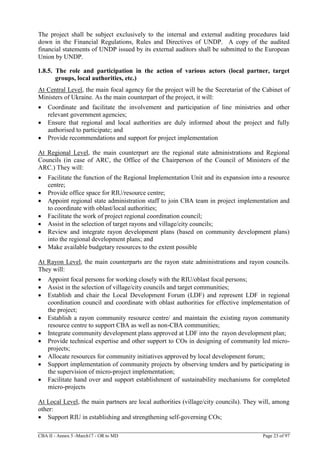 CBA II - Annex 5 -March17 - OR to MD Page 23 of 97
The project shall be subject exclusively to the internal and external auditing procedures laid
down in the Financial Regulations, Rules and Directives of UNDP. A copy of the audited
financial statements of UNDP issued by its external auditors shall be submitted to the European
Union by UNDP.
1.8.5. The role and participation in the action of various actors (local partner, target
groups, local authorities, etc.)
At Central Level, the main focal agency for the project will be the Secretariat of the Cabinet of
Ministers of Ukraine. As the main counterpart of the project, it will:
 Coordinate and facilitate the involvement and participation of line ministries and other
relevant government agencies;
 Ensure that regional and local authorities are duly informed about the project and fully
authorised to participate; and
 Provide recommendations and support for project implementation
At Regional Level, the main counterpart are the regional state administrations and Regional
Councils (in case of ARC, the Office of the Chairperson of the Council of Ministers of the
ARC.) They will:
 Facilitate the function of the Regional Implementation Unit and its expansion into a resource
centre;
 Provide office space for RIU/resource centre;
 Appoint regional state administration staff to join CBA team in project implementation and
to coordinate with oblast/local authorities;
 Facilitate the work of project regional coordination council;
 Assist in the selection of target rayons and village/city councils;
 Review and integrate rayon development plans (based on community development plans)
into the regional development plans; and
 Make available budgetary resources to the extent possible
At Rayon Level, the main counterparts are the rayon state administrations and rayon councils.
They will:
 Appoint focal persons for working closely with the RIU/oblast focal persons;
 Assist in the selection of village/city councils and target communities;
 Establish and chair the Local Development Forum (LDF) and represent LDF in regional
coordination council and coordinate with oblast authorities for effective implementation of
the project;
 Establish a rayon community resource centre/ and maintain the existing rayon community
resource centre to support CBA as well as non-CBA communities;
 Integrate community development plans approved at LDF into the rayon development plan;
 Provide technical expertise and other support to COs in designing of community led micro-
projects;
 Allocate resources for community initiatives approved by local development forum;
 Support implementation of community projects by observing tenders and by participating in
the supervision of micro-project implementation;
 Facilitate hand over and support establishment of sustainability mechanisms for completed
micro-projects
At Local Level, the main partners are local authorities (village/city councils). They will, among
other:
 Support RIU in establishing and strengthening self-governing COs;
 