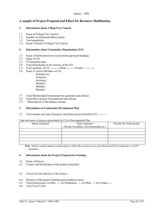 CBA II - Annex 5 -March17 - OR to MD Page 82 of 97
Annex – XIV
A sample of Project Proposal and Effort for Resource Mobilisation
1. Information about Village/City Council
1.1 Name of Village/City Council:
1.2 Number of settlements/Micro-rayon:
1.3 Total population:
1.4 Name of Head of Village/City Council:
2. Information about Community Organization (CO)
2.1 Name of Settlement/micro-rayon/multi-apartment building:
2.2 Name of CO:
2.3 CO formation date:
2.4 Total Households on the territory of the CO:
2.5 Total members of CO: --------- (Male: -------- Female: --------- )
2.6 Name of Active Members of CO:
Chairperson:
Treasurer:
Secretary:
Member:
Member:
Member:
2.7 Total Membership/Commitment fee generated and utilised:
2.8 Total Micro-project Fund gathered and utilised
2.9 : Whereabouts of the balance amount
3. Information on Community Development Plan
3.1 Total number and type of projects identified and prioritised by CO: ----------
Type and name of projects prioritised by CO in Development Plan
Name of project Type of project
(Social, Economic, Environmental etc.)
Priority № of the project
Note: Need to attach minutes of meeting at which the projects were prioritised and list of signatures of CO
members.
4. Information about the Project Proposed for Funding
4.1 Name of Project:
4.2 Context and Justification of the project (describe):
4.3 Criteria for the selection of the project:
4.4 Duration of the project (Starting and completion date):
4.5 Total beneficiaries: (i) HHs: ---- (ii) Population: ---- (a) Male: --- (b) Female:----
4.6 Total Cost (UAH):
 