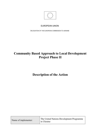 EUROPEAN UNION
DELEGATION OF THE EUROPEAN COMMISSION TO UKRAINE
Community Based Approach to Local Development
Project Phase II
Description of the Action
Name of implementer:
The United Nations Development Programme
in Ukraine
 