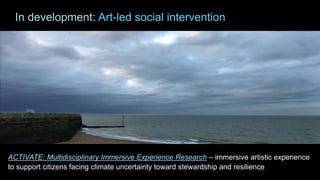 ACTIVATE: Multidisciplinary Immersive Experience Research – immersive artistic experience
to support citizens facing climate uncertainty toward stewardship and resilience
In development: Art-led social intervention
 