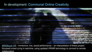 MINDtouch VR – Immersive, live, social performance – an interpretation of thesis project
focussed crowd vj-ing in real-time, using updated VR/MR technology to connect to remote
collaborators
In development: Communal Online Creativity
 