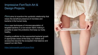 Impressive FemTech Art &
Design Projects
Flora aims to incentive this symbiotic relationship that
raises the beneficial presence of microbes and
bacteria in the human body.
Flora uses techniques of microencapsulation of
targeted bacteria in a non-woven fabric making it
possible to wear the probiotics that keep our body
healthy.
Creating scaffolds for the exponential bacterial growth
in appropriate areas of the body, our clothes and
accessories become the ecosystem that balance and
support our skin flora.
https://gitomasello.com/Future-Flora
 
