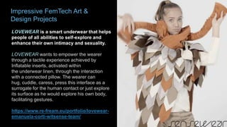 Impressive FemTech Art &
Design Projects
LOVEWEAR is a smart underwear that helps
people of all abilities to self-explore and
enhance their own intimacy and sexuality.
LOVEWEAR wants to empower the wearer
through a tactile experience achieved by
Inflatable inserts, activated within
the underwear linen, through the interaction
with a connected pillow. The wearer can
hug, cuddle, caress, press this interface as a
surrogate for the human contact or just explore
its surface as he would explore his own body,
facilitating gestures.
https://www.re-fream.eu/portfolio/lovewear-
emanuela-corti-witsense-team/
 