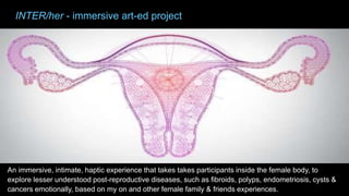 An immersive, intimate, haptic experience that takes takes participants inside the female body, to
explore lesser understood post-reproductive diseases, such as fibroids, polyps, endometriosis, cysts &
cancers emotionally, based on my on and other female family & friends experiences.
INTER/her - immersive art-ed project
 
