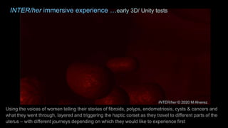 INTER/her immersive experience …early 3D/ Unity tests
Using the voices of women telling their stories of fibroids, polyps, endometriosis, cysts & cancers and
what they went through, layered and triggering the haptic corset as they travel to different parts of the
uterus – with different journeys depending on which they would like to experience first
INTER/her © 2020 M Alverez
 