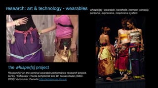 Researcher on the seminal wearable performance research project,
led by Profosssor Thecla Schiphorst and Dr. Susan Kozel (2003-
2006) Vancouver, Canada http://whisper.iat.sfu.ca/
whisper[s] : wearable, handheld, intimate, sensory,
personal, expressive, responsive system
the whisper[s] project
research: art & technology - wearables
 