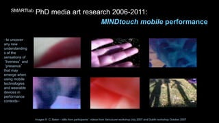 Images © C. Baker - stills from participants’ videos from Vancouver workshop July 2007 and Dublin workshop October 2007
SMARTlab PhD media art research 2006-2011:
MINDtouch mobile performance
–to uncover
any new
understanding
s of the
sensations of
‘liveness’ and
‘presence’
that may
emerge when
using mobile
technologies
and wearable
devices in
performance
contexts–
 
