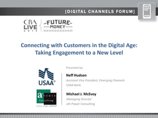 [ D I GI TAL C H A N N ELS FO RUM]
Neff Hudson
Assistant Vice President, Emerging Channels
USAA Bank
Michael J. McEvoy
Managing Director
ath Power Consulting
Presented by:
Connecting with Customers in the Digital Age:
Taking Engagement to a New Level
 