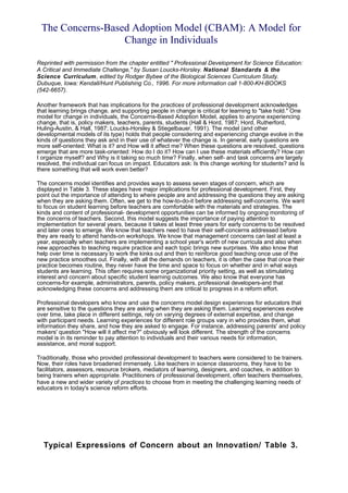The Concerns-Based Adoption Model (CBAM): A Model for
                  Change in Individuals

Reprinted with permission from the chapter entitled " Professional Development for Science Education:
A Critical and Immediate Challenge," by Susan Loucks-Horsley. National Standards & the
Science Curriculum, edited by Rodger Bybee of the Biological Sciences Curriculum Study.
Dubuque, Iowa: Kendall/Hunt Publishing Co., 1996. For more information call 1-800-KH-BOOKS
(542-6657).

Another framework that has implications for the practices of professional development acknowledges
that learning brings change, and supporting people in change is critical for learning to "take hold." One
model for change in individuals, the Concerns-Based Adoption Model, applies to anyone experiencing
change, that is, policy makers, teachers, parents, students (Hall & Hord, 1987; Hord, Rutherford,
Huling-Austin, & Hall, 1987; Loucks-Horsley & Stiegelbauer, 1991). The model (and other
developmental models of its type) holds that people considering and experiencing change evolve in the
kinds of questions they ask and in their use of whatever the change is. In general, early questions are
more self-oriented: What is it? and How will it affect me? When these questions are resolved, questions
emerge that are more task-oriented: How do I do it? How can I use these materials efficiently? How can
I organize myself? and Why is it taking so much time? Finally, when self- and task concerns are largely
resolved, the individual can focus on impact. Educators ask: Is this change working for students? and Is
there something that will work even better?

The concerns model identifies and provides ways to assess seven stages of concern, which are
displayed in Table 3. These stages have major implications for professional development. First, they
point out the importance of attending to where people are and addressing the questions they are asking
when they are asking them. Often, we get to the how-to-do-it before addressing self-concerns. We want
to focus on student learning before teachers are comfortable with the materials and strategies. The
kinds and content of professional- development opportunities can be informed by ongoing monitoring of
the concerns of teachers. Second, this model suggests the importance of paying attention to
implementation for several years, because it takes at least three years for early concerns to be resolved
and later ones to emerge. We know that teachers need to have their self-concerns addressed before
they are ready to attend hands-on workshops. We know that management concerns can last at least a
year, especially when teachers are implementing a school year's worth of new curricula and also when
new approaches to teaching require practice and each topic brings new surprises. We also know that
help over time is necessary to work the kinks out and then to reinforce good teaching once use of the
new practice smoothes out. Finally, with all the demands on teachers, it is often the case that once their
practice becomes routine, they never have the time and space to focus on whether and in what ways
students are learning. This often requires some organizational priority setting, as well as stimulating
interest and concern about specific student learning outcomes. We also know that everyone has
concerns-for example, administrators, parents, policy makers, professional developers-and that
acknowledging these concerns and addressing them are critical to progress in a reform effort.

Professional developers who know and use the concerns model design experiences for educators that
are sensitive to the questions they are asking when they are asking them. Learning experiences evolve
over time, take place in different settings, rely on varying degrees of external expertise, and change
with participant needs. Learning experiences for different role groups vary in who provides them, what
information they share, and how they are asked to engage. For instance, addressing parents' and policy
makers' question "How will it affect me?" obviously will look different. The strength of the concerns
model is in its reminder to pay attention to individuals and their various needs for information,
assistance, and moral support.

Traditionally, those who provided professional development to teachers were considered to be trainers.
Now, their roles have broadened immensely. Like teachers in science classrooms, they have to be
facilitators, assessors, resource brokers, mediators of learning, designers, and coaches, in addition to
being trainers when appropriate. Practitioners of professional development, often teachers themselves,
have a new and wider variety of practices to choose from in meeting the challenging learning needs of
educators in today's science reform efforts.




  Typical Expressions of Concern about an Innovation/ Table 3.
 