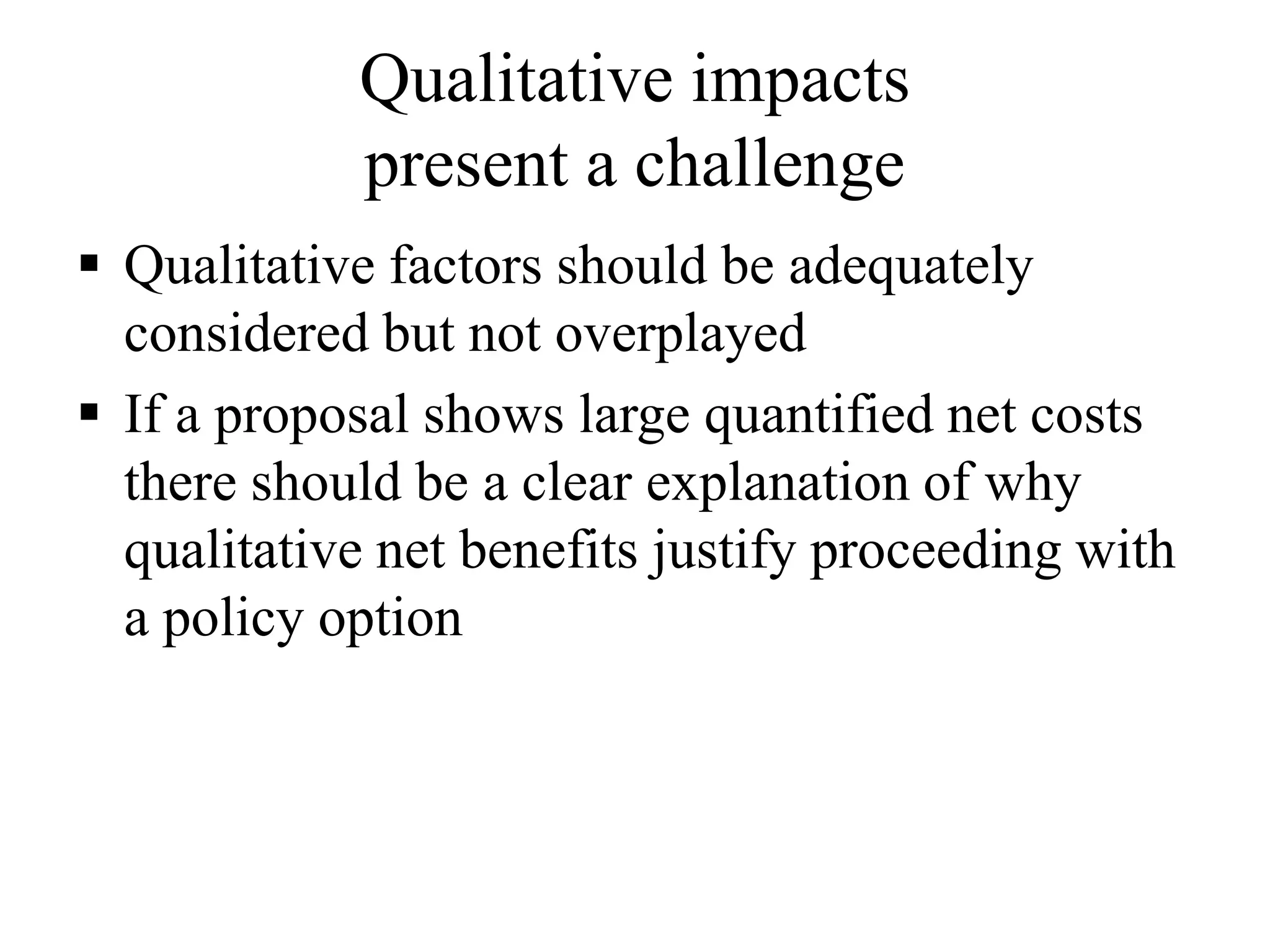 Qualitative impacts
present a challenge
 Qualitative factors should be adequately
considered but not overplayed
 If a proposal shows large quantified net costs
there should be a clear explanation of why
qualitative net benefits justify proceeding with
a policy option
 