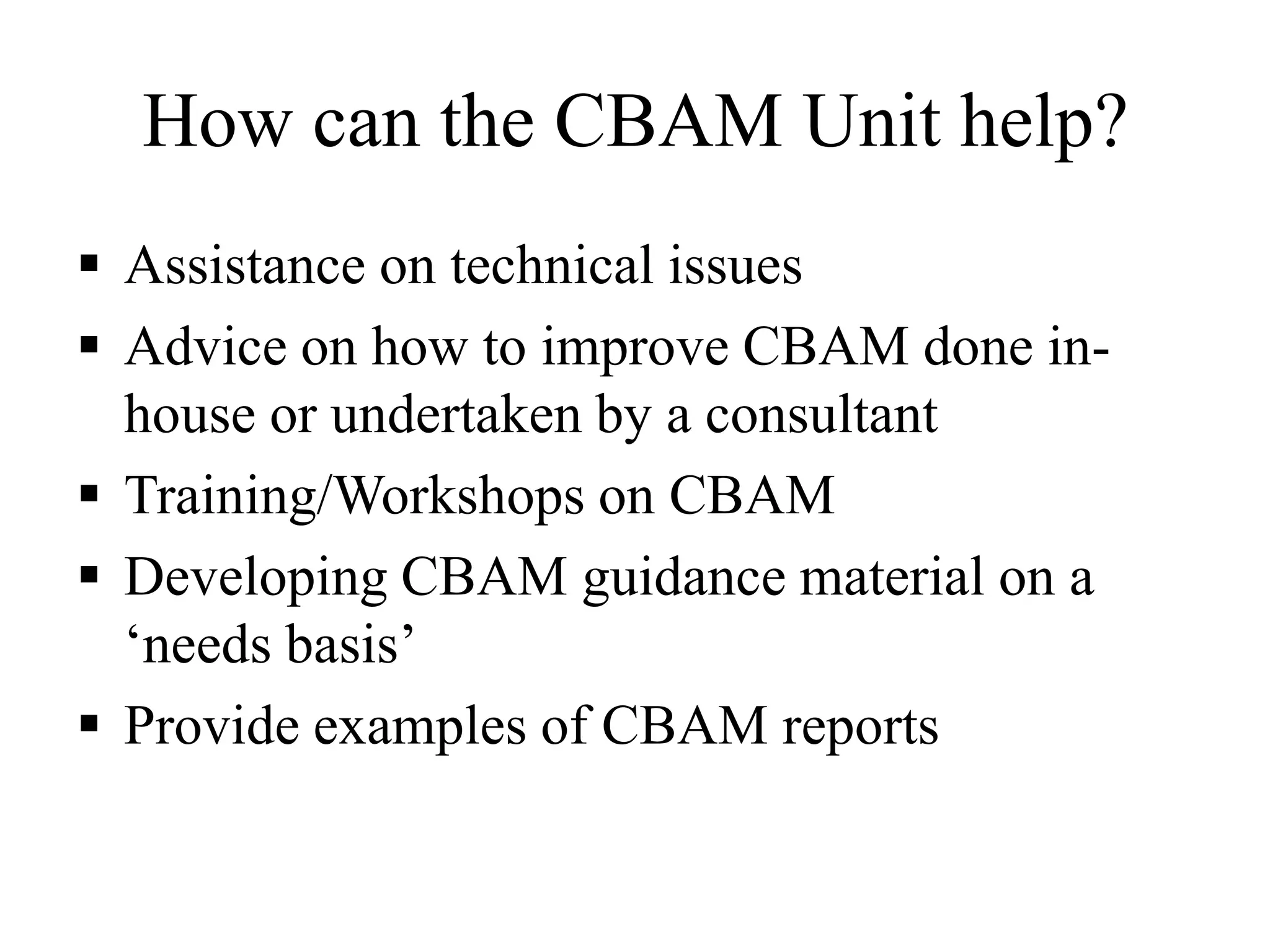 How can the CBAM Unit help?
 Assistance on technical issues
 Advice on how to improve CBAM done in-
house or undertaken by a consultant
 Training/Workshops on CBAM
 Developing CBAM guidance material on a
„needs basis‟
 Provide examples of CBAM reports
 