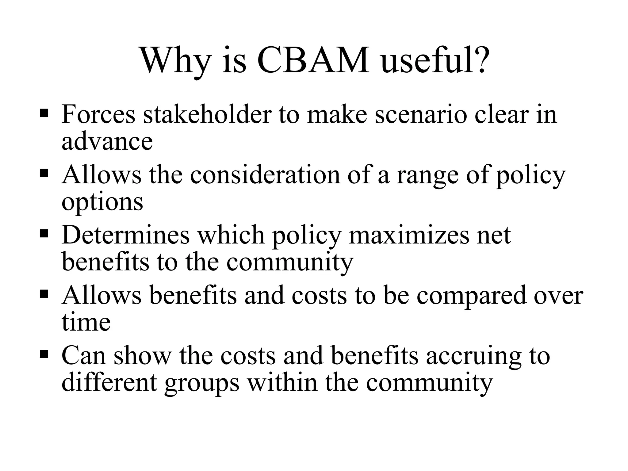 Why is CBAM useful?
 Forces stakeholder to make scenario clear in
advance
 Allows the consideration of a range of policy
options
 Determines which policy maximizes net
benefits to the community
 Allows benefits and costs to be compared over
time
 Can show the costs and benefits accruing to
different groups within the community
 