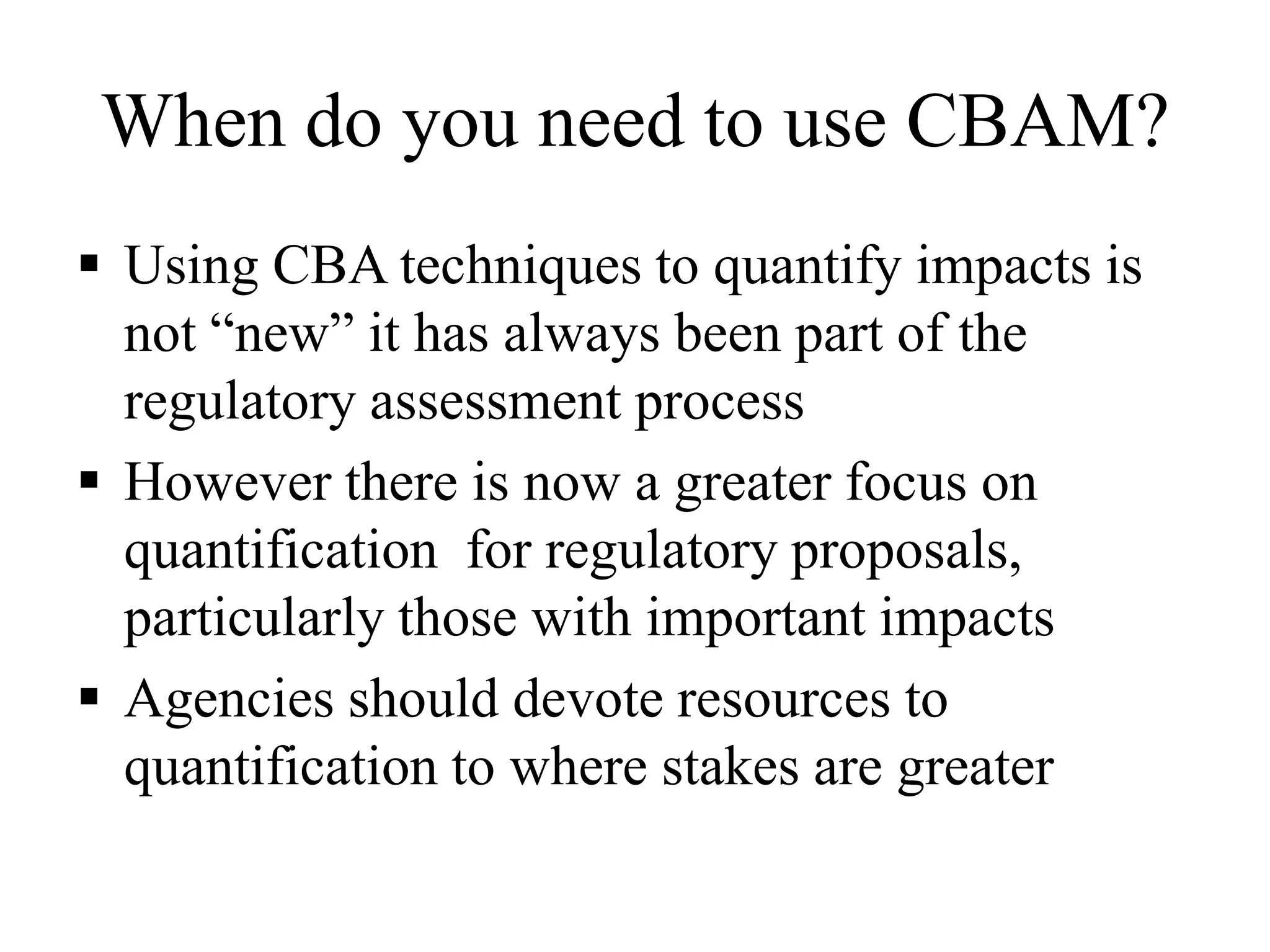 When do you need to use CBAM?
 Using CBA techniques to quantify impacts is
not “new” it has always been part of the
regulatory assessment process
 However there is now a greater focus on
quantification for regulatory proposals,
particularly those with important impacts
 Agencies should devote resources to
quantification to where stakes are greater
 
