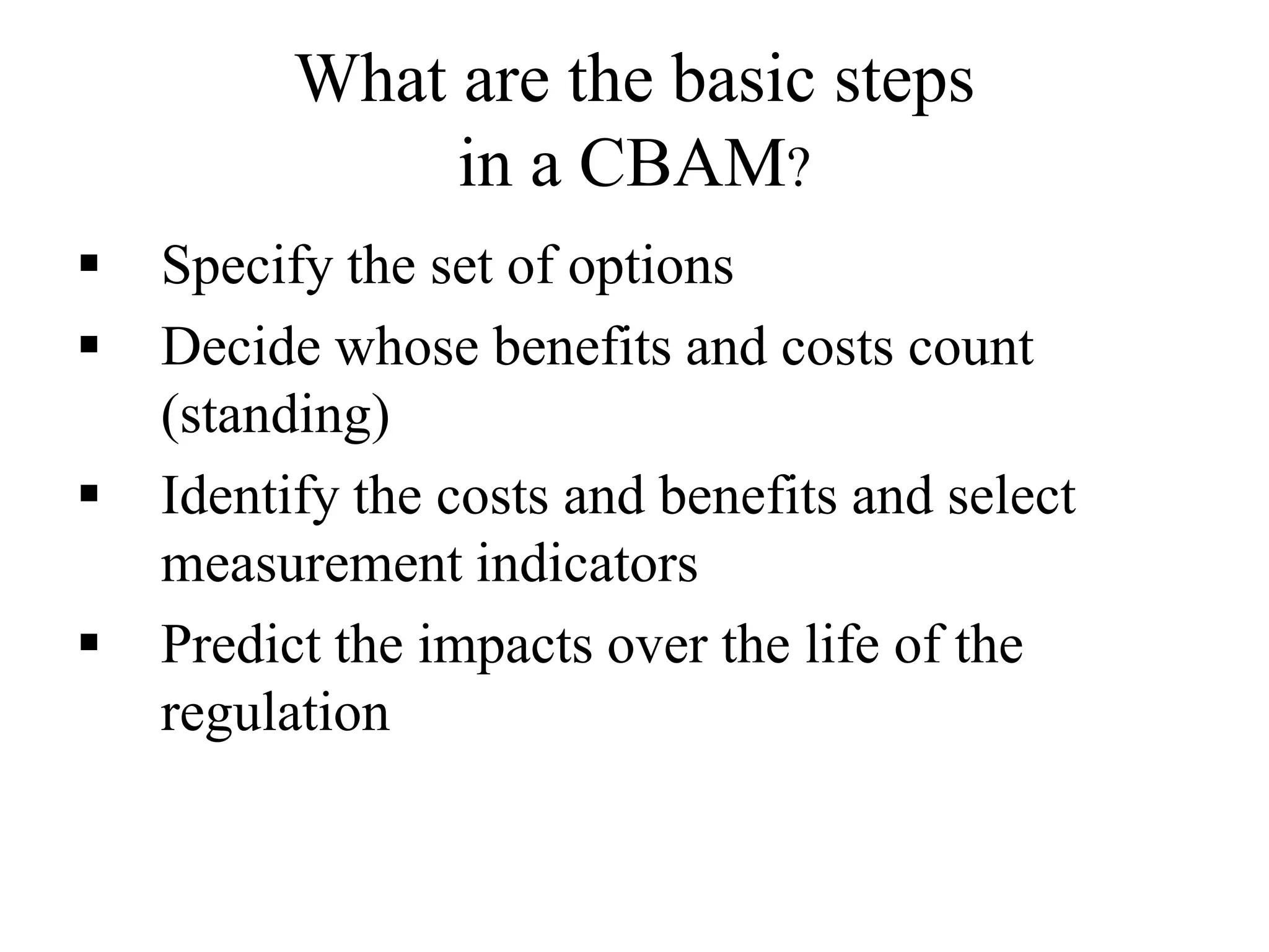 What are the basic steps
in a CBAM?
 Specify the set of options
 Decide whose benefits and costs count
(standing)
 Identify the costs and benefits and select
measurement indicators
 Predict the impacts over the life of the
regulation
 