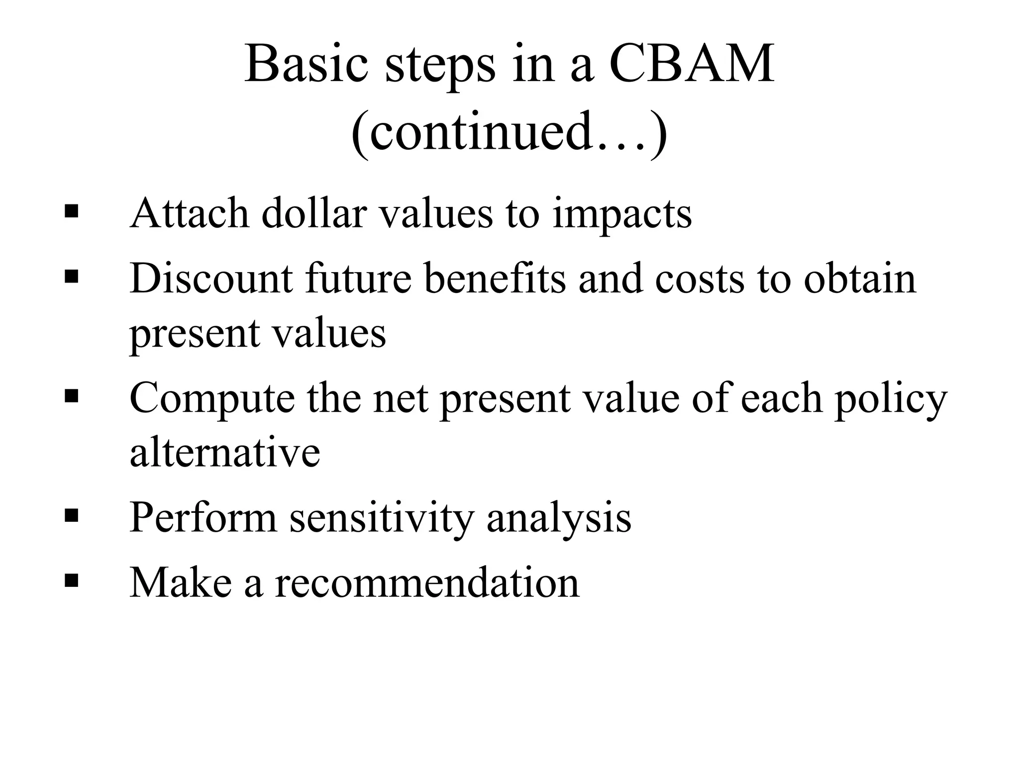 Basic steps in a CBAM
(continued…)
 Attach dollar values to impacts
 Discount future benefits and costs to obtain
present values
 Compute the net present value of each policy
alternative
 Perform sensitivity analysis
 Make a recommendation
 