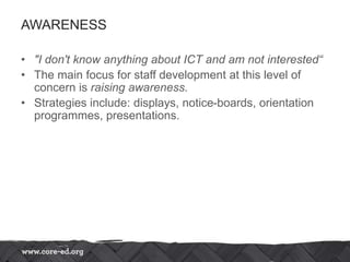 AWARENESS
• "I don't know anything about ICT and am not interested“
• The main focus for staff development at this level of
concern is raising awareness.
• Strategies include: displays, notice-boards, orientation
programmes, presentations.
 