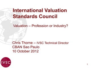 International Valuation
Standards Council
Valuation – Profession or Industry?



Chris Thorne – IVSC Technical Director
CBAN Sao Paulo
10 October 2012


                                         1
 