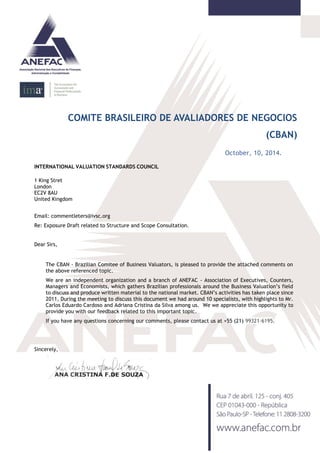 COMITE BRASILEIRO DE AVALIADORES DE NEGOCIOS (CBAN) 
October, 10, 2014. 
INTERNATIONAL VALUATION STANDARDS COUNCIL 
1 King Stret 
London 
EC2V 8AU 
United Kingdom 
Email: commentleters@ivsc.org 
Re: Exposure Draft related to Structure and Scope Consultation. 
Dear Sirs, 
The CBAN - Brazilian Comitee of Business Valuators, is pleased to provide the attached comments on the above referenced topic. 
We are an independent organization and a branch of ANEFAC - Association of Executives, Counters, Managers and Economists, which gathers Brazilian professionals around the Business Valuation’s field to discuss and produce written material to the national market. CBAN’s activities has taken place since 2011. During the meeting to discuss this document we had around 10 specialists, with highlights to Mr. Carlos Eduardo Cardoso and Adriana Cristina da Silva among us. We we appreciate this opportunity to provide you with our feedback related to this important topic. If you have any questions concerning our comments, please contact us at +55 (21) 99321-6195. 
Sincerely, 
 
