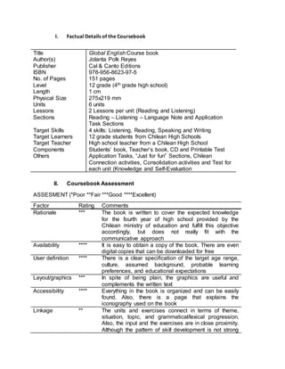 I. Factual Details of the Coursebook 
Title Global English Course book 
Author(s) Jolanta Polk Reyes 
Publisher Cal & Canto Editions 
ISBN 978-956-8623-97-5 
No. of Pages 151 pages 
Level 12 grade (4th grade high school) 
Length 1 cm 
Physical Size 275x219 mm 
Units 6 units 
Lessons 2 Lessons per unit (Reading and Listening) 
Sections Reading – Listening – Language Note and Application 
Task Sections 
Target Skills 4 skills: Listening, Reading, Speaking and Writing 
Target Learners 12 grade students from Chilean High Schools 
Target Teacher High school teacher from a Chilean High School 
Components Students’ book, Teacher’s book, CD and Printable Test 
Others Application Tasks, “Just for fun” Sections, Chilean 
Connection activities, Consolidation activities and Test for 
each unit (Knowledge and Self-Evaluation 
II. Coursebook Assessment 
ASSESMENT (*Poor **Fair ***Good ****Excellent) 
Factor Rating Comments 
Rationale *** The book is written to cover the expected knowledge 
for the fourth year of high school provided by the 
Chilean ministry of education and fulfill this objective 
accordingly, but does not really fit with the 
communicative approach 
Availability **** It is easy to obtain a copy of the book. There are even 
digital copies that can be downloaded for free 
User definition **** There is a clear specification of the target age range, 
culture, assumed background, probable learning 
preferences, and educational expectations 
Layout/graphics *** In spite of being plain, the graphics are useful and 
complements the written text 
Accessibility **** Everything in the book is organized and can be easily 
found. Also, there is a page that explains the 
iconography used on the book 
Linkage ** The units and exercises connect in terms of theme, 
situation, topic, and grammatical/lexical progression. 
Also, the input and the exercises are in close proximity. 
Although the pattern of skill development is not strong 
 